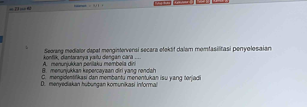 ∞ 23 □ 40 Hatarnan Tutup Buku Kalkulator @ Tabel O
Seorang mediator dapat mengintervensi secara efektif dalam memfasilitasi penyelesaian
konflik, diantaranya yaitu dengan cara ....
A. menunjukkan perilaku membela diri
B. menunjukkan kepercayaan diri yang rendah
C. mengidentifikasi dan membantu menentukan isu yang terjadi
D. menyediakan hubungan komunikasi informal