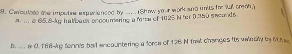 Calculate the impulse experienced by .... . (Show your work and units for full credit.) 
a. ... a 65.8-kg halfback encountering a force of 1025 N for 0.350 seconds. 
b. ... a 0.168-kg tennis ball encountering a force of 126 N that changes its velocity by 61.8ms