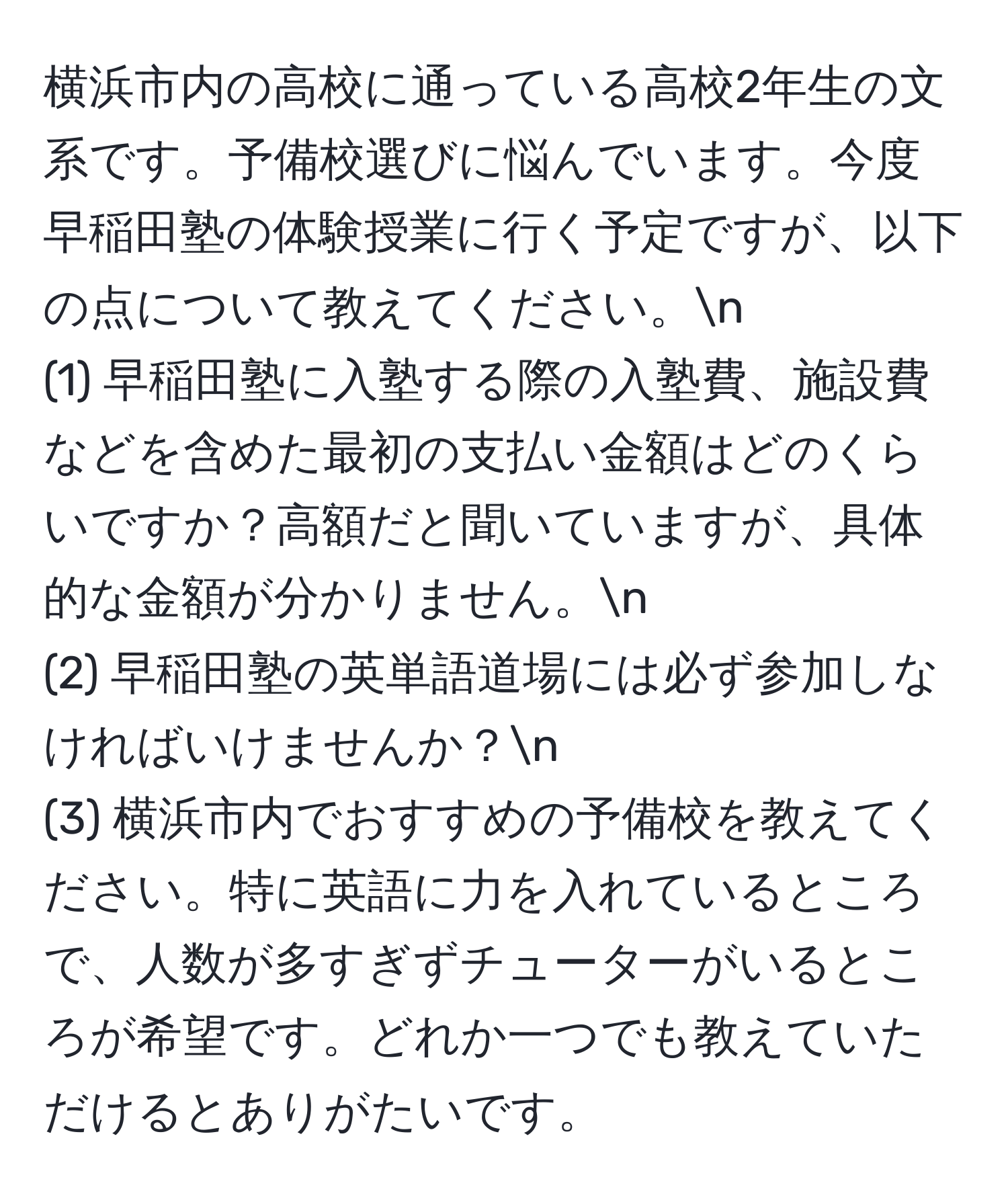 横浜市内の高校に通っている高校2年生の文系です。予備校選びに悩んでいます。今度早稲田塾の体験授業に行く予定ですが、以下の点について教えてください。n
(1) 早稲田塾に入塾する際の入塾費、施設費などを含めた最初の支払い金額はどのくらいですか？高額だと聞いていますが、具体的な金額が分かりません。n
(2) 早稲田塾の英単語道場には必ず参加しなければいけませんか？n
(3) 横浜市内でおすすめの予備校を教えてください。特に英語に力を入れているところで、人数が多すぎずチューターがいるところが希望です。どれか一つでも教えていただけるとありがたいです。