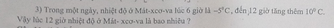 Trong một ngày, nhiệt độ ở Mát-xcơ-va lúc 6 giờ là -5°C , đến 12 giờ tăng thêm 10^0C. 
Vậy lúc 12 giờ nhiệt độ ở Mát- xcơ-va là bao nhiêu ?