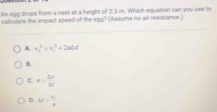 An egg drops from a nest at a height of 2.3 m. Which equation can you use to
calculate the impact speed of the egg? (Assume no air resistance.)
A v_2^(2=v_1^2+2a△ d
B.
C. a=frac △ v)△ t
D. △ t=frac v_1a