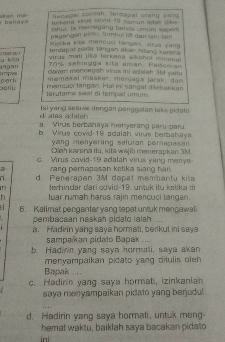 akan me- Sebagai contoh, terdapat orang yang
bahaya terkena virus covid-19 namun tidak dike-
tahui. Ia memegang benda umum seperti
pegangan pintu, lomboi lift dan lain-lain
Ketika kita mencuci langan, virus yang
terdapat pada tangan akan hilang karena
marau virus mati jika terkena alkohol minimal
u kita 70% sehingga kita aman. Pedoman
angan dalam mencegah virus ini adalah 3M yaitu
mpai
perti
memakai masker, menjaga jarak, dan
perlu
mencuci tangan. Hal ini sangat ditekankan
terutama saat di tempat umum
Isi yang sesuai dengan penggaian teks pidato
di atas adalah ....
a. Virus berbahaya menyerang paru-paru.
b. Virus covid-19 adalah virus berbahaya
yang menyerang saluran pernapasan.
Oleh karena itu, kita wajib menerapkan 3M.
c. Virus covid-19 adalah virus yang menye-
a- rang pernapasan ketika siang hari.
ri. d. Penerapan 3M dapat membantu kita
in terhindar dari covid-19, untuk itu ketika di
h luar rumah harus rajin mencuci tangan.
si 6. Kalimat pengantar yang tepat untuk mengawali
pembacaan naskah pidato ialah ...
a. Hadirin yang saya hormati, berikut ini saya
sampaikan pidato Bapak ....
b. Hadirin yang saya hormati, saya akan
menyampaikan pidato yang ditulis oleh 
Bapak ....
c. Hadirin yang saya hormati, izinkanlah
saya menyampaikan pidato yang berjudul
d. Hadirin yang saya hormati, untuk meng-
hemat waktu, baiklah saya bacakan pidato
ini