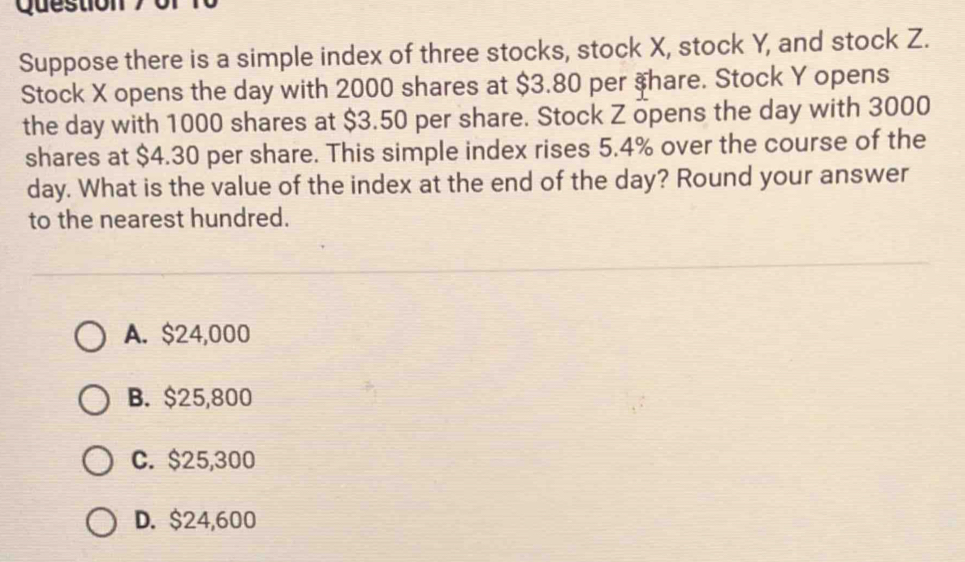 or f0
Suppose there is a simple index of three stocks, stock X, stock Y, and stock Z.
Stock X opens the day with 2000 shares at $3.80 per $ hare. Stock Y opens
the day with 1000 shares at $3.50 per share. Stock Z opens the day with 3000
shares at $4.30 per share. This simple index rises 5.4% over the course of the
day. What is the value of the index at the end of the day? Round your answer
to the nearest hundred.
A. $24,000
B. $25,800
C. $25,300
D. $24,600