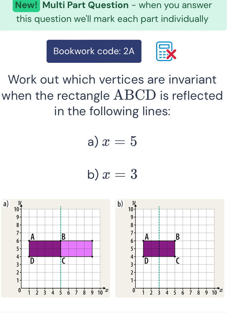 New! Multi Part Question - when you answer 
this question we'll mark each part individually 
Bookwork code: 2A 
Work out which vertices are invariant 
when the rectangle ABCD is reflected 
in the following lines: 
a) x=5
b) x=3
a) 
b)