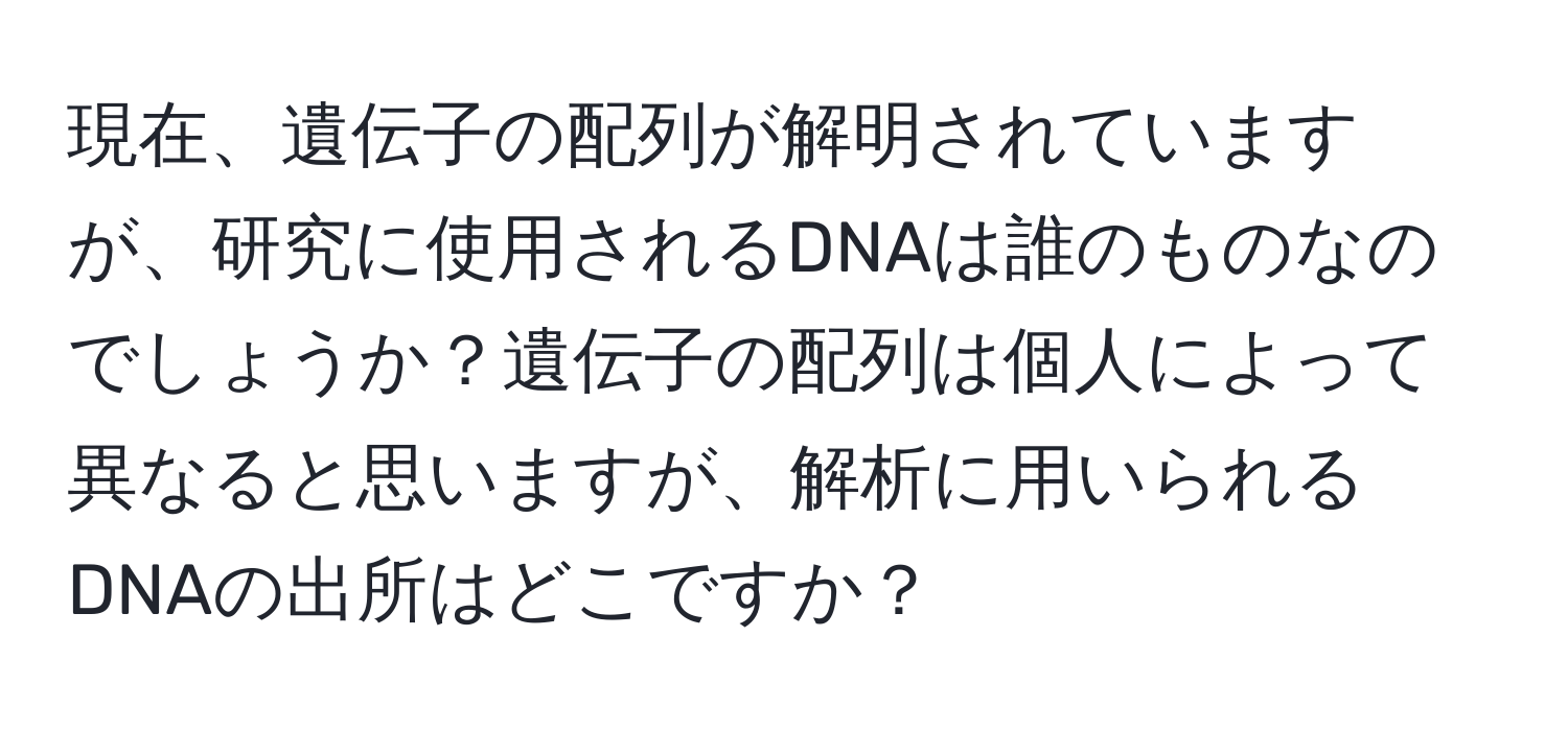 現在、遺伝子の配列が解明されていますが、研究に使用されるDNAは誰のものなのでしょうか？遺伝子の配列は個人によって異なると思いますが、解析に用いられるDNAの出所はどこですか？