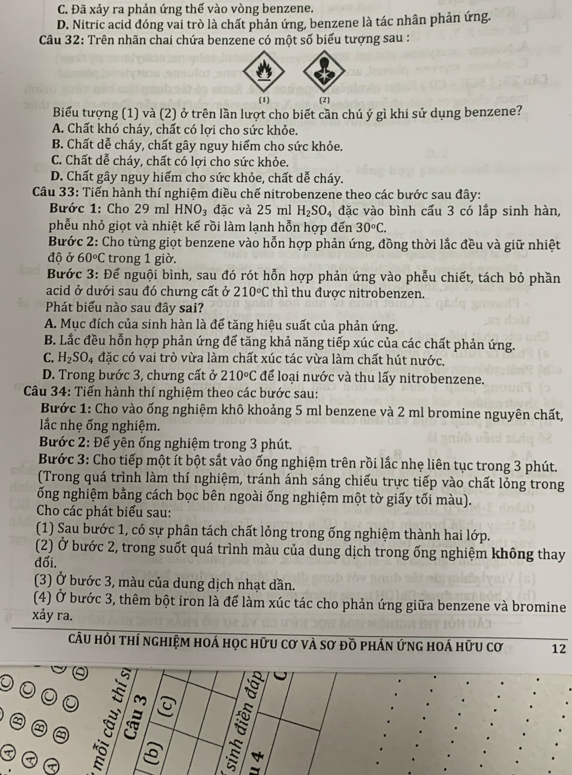 C. Đã xảy ra phản ứng thế vào vòng benzene.
D. Nitric acid đóng vai trò là chất phản ứng, benzene là tác nhân phản ứng.
Câu 32: Trên nhãn chai chứa benzene có một số biểu tượng sau :
(2)
Biểu tượng (1) và (2) ở trên lần lượt cho biết cần chú ý gì khi sử dụng benzene?
A. Chất khó cháy, chất có lợi cho sức khỏe.
B. Chất dễ cháy, chất gây nguy hiểm cho sức khỏe.
C. Chất dễ cháy, chất có lợi cho sức khỏe.
D. Chất gây nguy hiểm cho sức khỏe, chất dễ cháy.
Câu 33: Tiến hành thí nghiệm điều chế nitrobenzene theo các bước sau đây:
Bước 1: Cho 29 ml HNO_3 đặc và 25 ml H_2SO_4 đặc vào bình cấu 3 có lắp sinh hàn,
phễu nhỏ giọt và nhiệt kế rồi làm lạnh hỗn hợp đến 30^oC.
Bước 2: Cho từng giọt benzene vào hỗn hợp phản ứng, đồng thời lắc đều và giữ nhiệt
độ ở 60°C trong 1 giờ.
Bước 3: Để nguội bình, sau đó rót hỗn hợp phản ứng vào phễu chiết, tách bỏ phần
acid ở dưới sau đó chưng cất ở 210°C thì thu được nitrobenzen.
Phát biểu nào sau đây sai?
A. Mục đích của sinh hàn là để tăng hiệu suất của phản ứng.
B. Lắc đều hỗn hợp phản ứng để tăng khả năng tiếp xúc của các chất phản ứng.
C. H_2SO_4 đặc có vai trò vừa làm chất xúc tác vừa làm chất hút nước.
D. Trong bước 3, chưng cất ở 210°C để loại nước và thu lấy nitrobenzene.
Câu 34: Tiến hành thí nghiệm theo các bước sau:
Bước 1: Cho vào ống nghiệm khô khoảng 5 ml benzene và 2 ml bromine nguyên chất,
lắc nhẹ ống nghiệm.
Bước 2: Để yên ống nghiệm trong 3 phút.
Bước 3: Cho tiếp một ít bột sắt vào ống nghiệm trên rồi lắc nhẹ liên tục trong 3 phút.
(Trong quá trình làm thí nghiệm, tránh ánh sáng chiếu trực tiếp vào chất lỏng trong
ống nghiệm bằng cách bọc bên ngoài ống nghiệm một tờ giấy tối màu).
Cho các phát biểu sau:
(1) Sau bước 1, có sự phân tách chất lỏng trong ống nghiệm thành hai lớp.
(2) Ở bước 2, trong suốt quá trình màu của dung dịch trong ống nghiệm không thay
đổi.
(3) Ở bước 3, màu của dung dịch nhạt dần.
(4) Ở bước 3, thêm bột iron là để làm xúc tác cho phản ứng giữa benzene và bromine
xảy ra.
câu hỏi thí nghiệm hoá học hữu cơ và sơ đồ phản ứng hoá hữu cơ 12
a a ह :