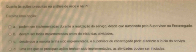 Quanto às ações prescritas na análise de risco e na PT.
Escolha uma opção
a podem ser implementadas durante a realização do serviço, desde que autorizado pelo Supervisor ou Encarregado.
b. devem ser todas implementadas antes do início das atividades.
c. desde que a maioria tenha sido implementada, o supervisor ou encarregado pode autorizar o início do serviço.
d. uma vez que as principais ações tenham sido implementadas, as atividades podem ser iniciadas.