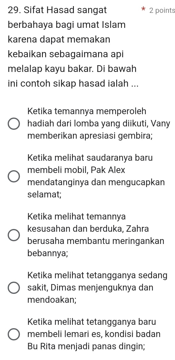 Sifat Hasad sangat 2 points
berbahaya bagi umat Islam
karena dapat memakan
kebaikan sebagaimana api
melalap kayu bakar. Di bawah
ini contoh sikap hasad ialah ...
Ketika temannya memperoleh
hadiah dari lomba yang diikuti, Vany
memberikan apresiasi gembira;
Ketika melihat saudaranya baru
membeli mobil, Pak Alex
mendatanginya dan mengucapkan
selamat;
Ketika melihat temannya
kesusahan dan berduka, Zahra
berusaha membantu meringankan
bebannya;
Ketika melihat tetangganya sedang
sakit, Dimas menjenguknya dan
mendoakan;
Ketika melihat tetangganya baru
membeli lemari es, kondisi badan
Bu Rita menjadi panas dingin;