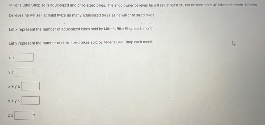 Miller's Bike Shop sells adult-sized and child-sized bikes. The shop owner believes he will sell at least 20, but no more than 40 bikes per month. He also 
believes he will sell at least twice as many adult-sized bikes as he will child sized bikes. 
Let x represent the number of adult-sized bikes sold by Miller's Bike Shop each month. 
Let y represent the number of child-sized bikes sold by Miller's Bike Shop each month.
x≥slant □
y≥ □
x+y≥slant □
x+y≤ □
x≥slant □ y