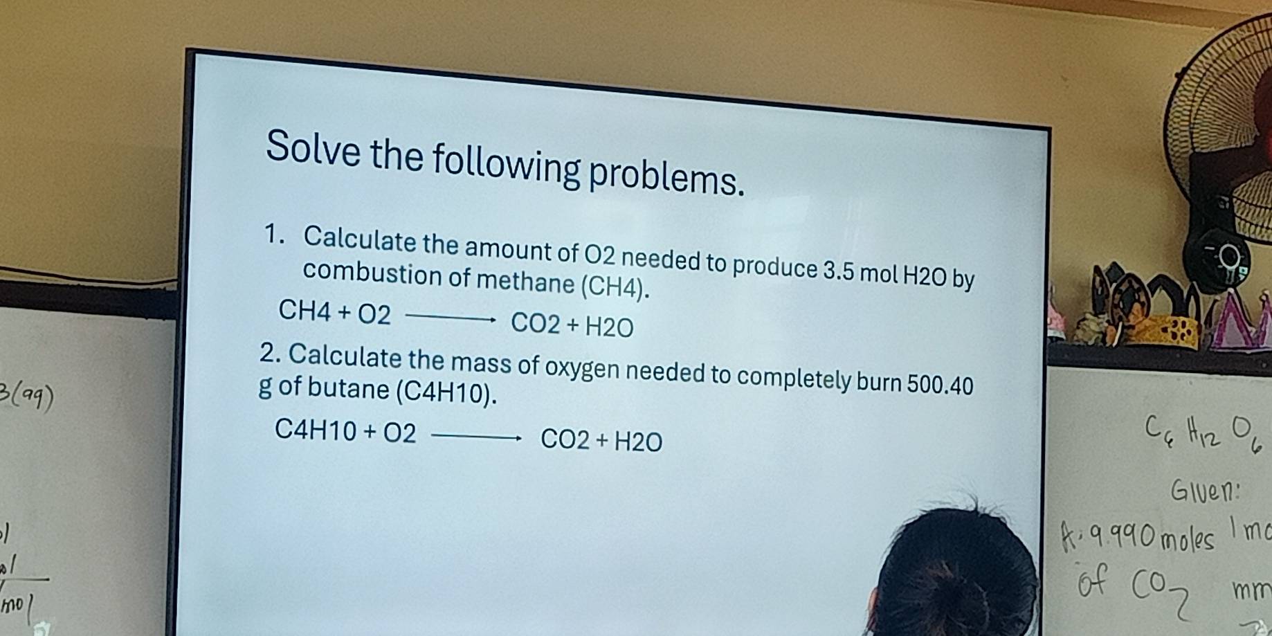 Solve the following problems. 
1. Calculate the amount of O2 needed to produce 3.5 mol H2O by 
combustion of methane (CH4). 
_ CH4+O2
CO2+H2O
2. Calculate the mass of oxygen needed to completely burn 500.40
g of butane ( (C4H10)
_ C4H10+O2-
CO2+H2O