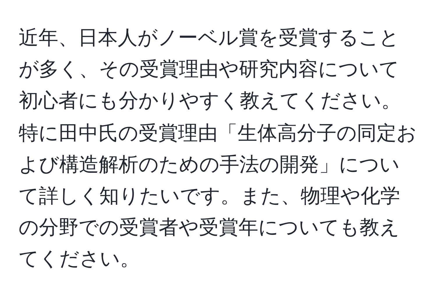 近年、日本人がノーベル賞を受賞することが多く、その受賞理由や研究内容について初心者にも分かりやすく教えてください。特に田中氏の受賞理由「生体高分子の同定および構造解析のための手法の開発」について詳しく知りたいです。また、物理や化学の分野での受賞者や受賞年についても教えてください。