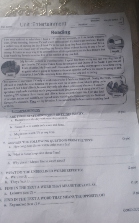 Teacher: War EI GOUMI
Full nanse: _Unit :Entertainment _Number:_
_
Reading
I am very addicted to television. I have a TV set in my bedroom, so I can watch whatever I
want. Every morning, I turn on TV and watch cartoons until it's time to go to school. That is
a perfect way of starting the day. I think TV is the best thing they have ever invented! It is a
comfortable and cheap way of watching my favorite films without having to pay a lot of
money. It's also an casy way to be updased about all the sport news and the best thing is that
I can watch my favorite matches live in the comfort of my own bed. Donald
My favorite pastime is watching series! I spend four hours every day just watching two of
my favorite TV series: Crime Scene Investigation and Queen of the South! I just love all
kinds of scries. My friends and I discuss them the next day and we spend a lot of time trying
to guess what is going to happen in the next episodes and how the season is going to end.
Susan However, I don't like watching films; they are too long and so boring
My parents let me watch TV only at weekends or after I finish my homework. During the week, I am only
allowed to watch the news because my parents want me to know about what is going on in
the world, but I don't like it, because they only talk about politics and disasters. I usually
spend my weekends watching music programmes and documentaries. I spend a lot of time
watching TV because I love music, and I like to know about the latest hits. I am also fond
of science, nature and wildlife, so I spend hours watching the Discovery and the National Megan
Geographic channels. They are my favorites. I can watch them for hours without getting tired
of them.
L CPMPREHENSION
1. ARE THESE STATEMENTS TRUE OR FALSE? JUSTIFY: (3 pts)
a. Donald starts the day with watching cartoons.
_
. /
b. Susan likes to watch both series and films.
_
/
c. Megan can watch TV at any time.
/
_
2. ANSWER THE FOLLOWING QUESTIONS FROM THE TEXT: (3 pis)
_
a. How long does Susan watch series every day?
_
b. What is Susan’s opinion about films?
_e. Why doesn’t Megan like to watch news?
_
3. WHAT DO THE UNDERLINED WORDS REFER TO? (2 pts)
a. We: (text 2)
b. They: (text 3)
_
4. FIND IN THE TEXT A WORD THAT MEANS THE SAME AS: (1 pt)
a. Leisure: (text 2) =
_
5. FIND IN THE TEXT A WORD THAT MEANS THE OPPOSITE OF: (1 pt
a. Expensive: (text 1)≠
_
GOOD LUC