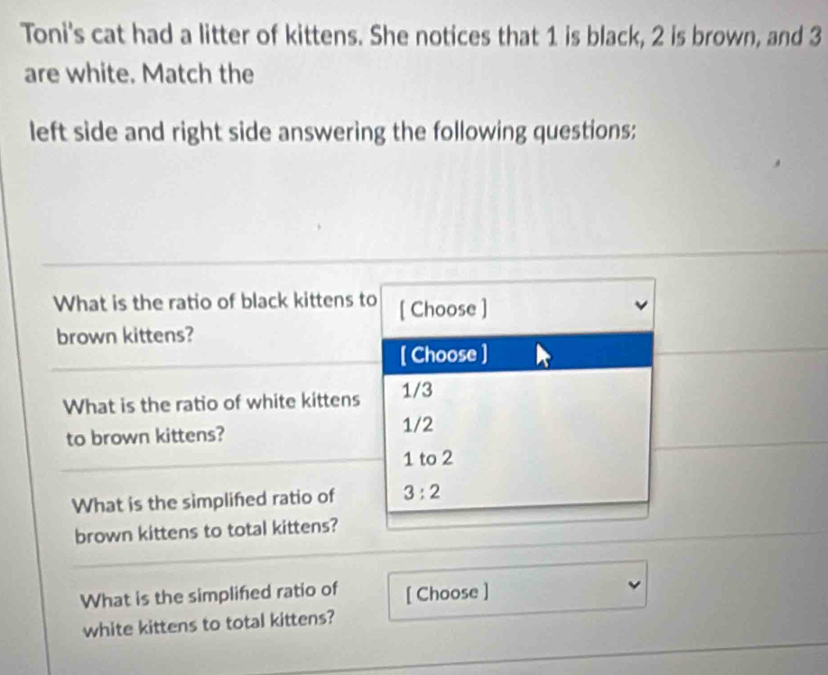 Toni's cat had a litter of kittens. She notices that 1 is black, 2 is brown, and 3
are white. Match the
left side and right side answering the following questions:
What is the ratio of black kittens to [ Choose ]
brown kittens?
[ Choose ]
What is the ratio of white kittens 1/3
to brown kittens?
1/2
1 to 2
What is the simplifed ratio of 3:2
brown kittens to total kittens?
What is the simplifed ratio of [ Choose ]
white kittens to total kittens?