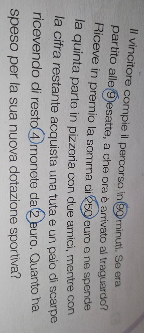 Il vincitore compie il percorso in9minuti. Se era 
partito alle ⑨ esatte, a che ora è arrivato al traguardo? 
Riceve in premio la somma di 250 euro e ne spende 
la quinta parte in pizzeria con due amici, mentre con 
la cifra restante acquista una tuta e un paio di scarpe 
ricevendo di resto ④ monete da ② euro. Quanto ha 
speso per la sua nuova dotazione sportiva?