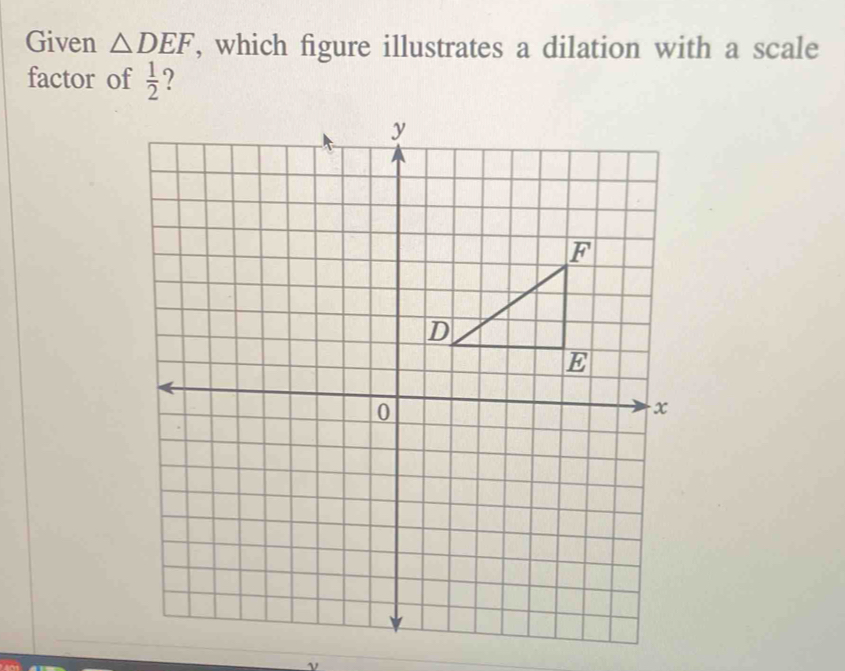 Given △ DEF , which figure illustrates a dilation with a scale 
factor of  1/2  ?