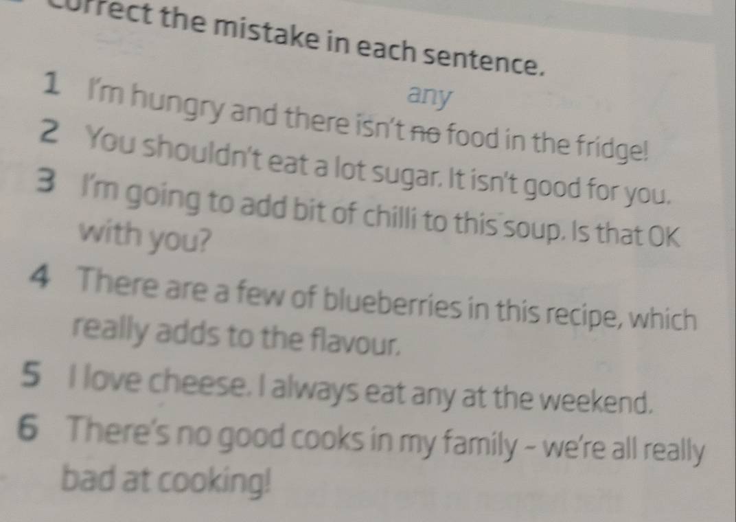 currect the mistake in each sentence. 
any 
1 I'm hungry and there isn't no food in the fridge! 
2 You shouldn't eat a lot sugar. It isn't good for you. 
3 I'm going to add bit of chilli to this soup. Is that OK 
with you? 
4 There are a few of blueberries in this recipe, which 
really adds to the flavour. 
5 I love cheese. I always eat any at the weekend. 
6 There's no good cooks in my family - we're all really 
bad at cooking!