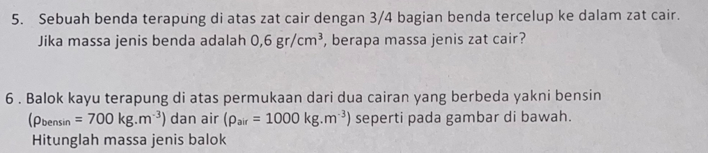 Sebuah benda terapung di atas zat cair dengan 3/4 bagian benda tercelup ke dalam zat cair. 
Jika massa jenis benda adalah 0,6gr/cm^3 , berapa massa jenis zat cair? 
6 . Balok kayu terapung di atas permukaan dari dua cairan yang berbeda yakni bensin
(rho _bensin=700kg.m^(-3)) dan air (rho _air=1000kg.m^(-3)) seperti pada gambar di bawah. 
Hitunglah massa jenis balok