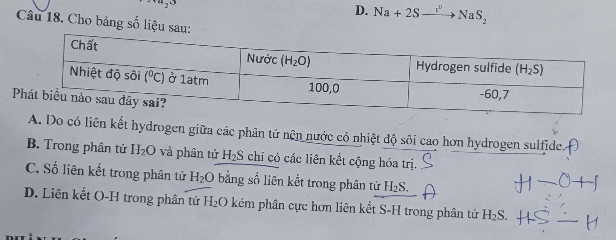 (a,3)
D. Na+2Sxrightarrow I°NaS_2
Câu 18. Cho bảng số liệu sau:
P
có liên kết hydrogen giữa các phân tử nên nước có nhiệt độ sôi cao hơn hydrogen sulfide.
B. Trong phân tử H_2O và phân tử H_2S chỉ có các liên kết cộng hóa trị.
C. Số liên kết trong phân tử H_2O bằng số liên kết trong phân tử H_2S.
D. Liên kết O-H trong phân tử H_2O kém phân cực hơn liên kết S-H trong phân tử H_2S.