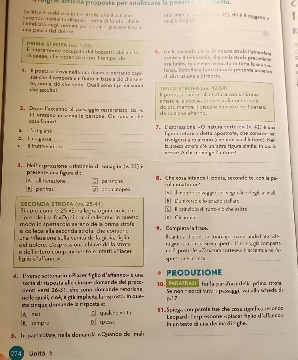 signe attività proposte per analizzare la poesia do a letto. C
La lirica è suddivisa in tre strofe, che illustrano suoi men si mod for a ev. 31), chi è il soggetto e
secondo modalità diverse il tema di fondo, che è qual è il signit
l'infelicità degli uomini, per i quali il piacere è solo
una pausa dal dolore.
PRIMA STROFA (vv. 1-24)
É interamente occupata dal bozzetto della vita 6。 Nella seconda parte di questa strofa l'atmosfera
di paese, che riprende dopo il temporale. cambia: il temporale, che nella strofa precedente
era finito, qui viene rievocato in tutta la sua vio-
lenza. Sottolinea i versi in cui è presente un senso
1. Il poeta si trova nella sua stanza e pertanto capi- di distruzione e di morte.
sce che il temporale è finito in base a ciò che sen-
te, non a ciò che vede. Quali sono i primi suoni
che ascolta? TERZA STROFA (vv. 42-54)
_
Il poeta si rivolge alla natura con un'ironia
amara e la accusa di dare agli uomini solo
dolori, mentre il piacere consiste nel liberarsi
2. Dopo l’accenno al paesaggio rasserenato, dal v. da qualche affanno.
11 entrano in scena le persone. Chi sono e che
cosa fanno? (v.42) è una
7. L'espressione «O natura cortese»
a. L'artigiano _figura retorica detta apostrofe, che consiste nel
b. La ragazza _rivolgersi a qualcuno (che non sia il lettore). Nel-
_
c. Il fruttivendolo la stessa strofa c'è un'altra figura simile: in quale
_
verso? A chi si rivolge l’autore?
_
3。 Nell'espressione «tintinnio di sonagli» (v.23) è
presente una figura di:
_
8. Che cosa intende il poeta, secondo te, con la pa-
A allitterazione c paragone
rola «natura»?
B perifrasi Donomatopea
A Il mondo selvaggio dei vegetali e degli animali
SECONDA STROFA (vv. 25-41)
B L'universo e lo spazio stellare
Si apre con il v. 25 «Si rallegra ogni core», che C Il principio di tutto ciò che esiste
riprende il v. 8 «Ogni cor si rallegra»: in questo D Gli uomini
modo lo spettacolo sereno della prima strofa
si collega alla seconda strofa, che contiene 9。 Completa la frase.
una riflessione sulla vanità della gioia, figlia Il canto si chiude con toni cupi, rovesciando l’atmosfe-
del dolore. L’espressione chiave della strofa ra gioiosa con cui si era aperto. L'ironia, già comparsa
e dell'intero componimento è infatti «Piacer nell'apostrofe «O natura cortese» si accentua nell'e-
figlio d’affanno». spressione ironica_
4. Il verso settenario «Piacer figlio d'affanno» è una PRODUZIONE
sorta di risposta alle cinque domande dei prece- 10. PARAFRASI Fai la parafrasi della prima strofa.
denti versi 26-31, che sono domande retoriche, Se non ricordi tutti i passaggi, vai alla scheda di
nelle quali, cioè, è già implicita la risposta. In que- p.17
ste cinque domande la risposta è:
A mai C qualche volta 11.Spiega con parole tue che cosa significa secondo
Leopardi l'espressione «piacer figlio d'affanno»
B sempre D spesso in un testo di una decina di righe.
5. In particolare, nella domanda «Quando de’ mali_
274 Unità 5