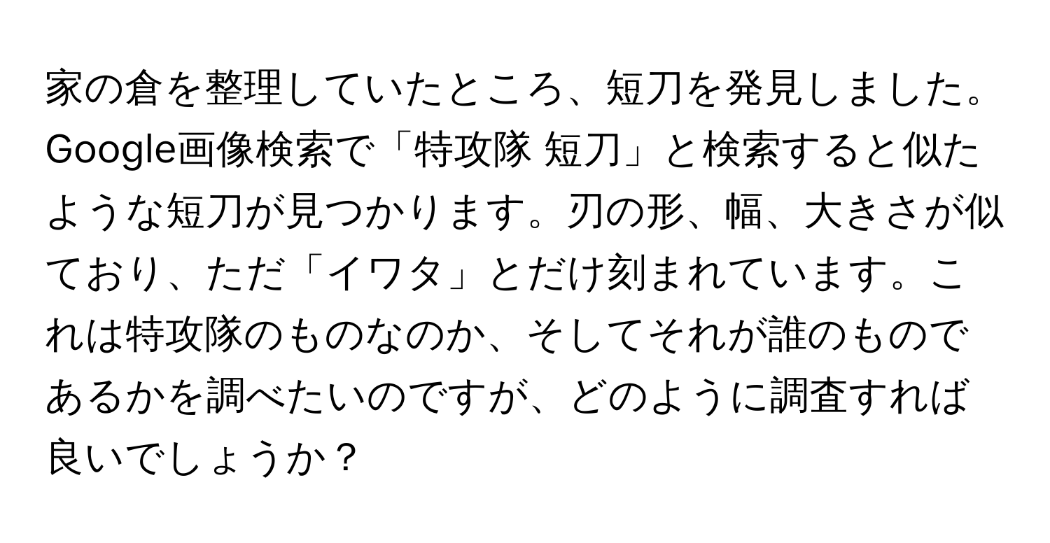 家の倉を整理していたところ、短刀を発見しました。Google画像検索で「特攻隊 短刀」と検索すると似たような短刀が見つかります。刃の形、幅、大きさが似ており、ただ「イワタ」とだけ刻まれています。これは特攻隊のものなのか、そしてそれが誰のものであるかを調べたいのですが、どのように調査すれば良いでしょうか？