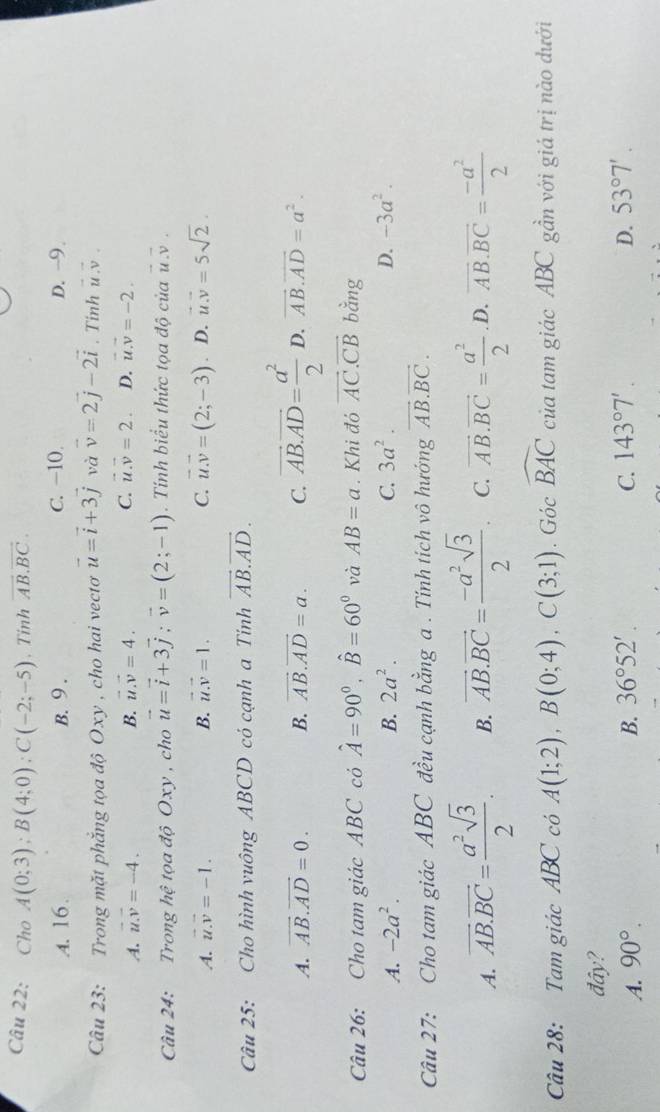 Cho A(0;3);B(4;0);C(-2;-5) 、Tinh vector AB.vector BC.
A. 16. B. 9 . C. −10. D. -9.
Câu 23: Trong mặt phẳng tọa độ Oxy , cho hai vectơ vector u=vector i+3vector j và vector v=2vector j-2vector i. Tinh vector u.vector v
A. vector u.vector v=-4. B. vector u.vector v=4. C. vector u.vector v=2. D. vector u.vector v=-2.
Câu 24: Trong hhat e tọa độ Oxy , cho vector u=vector i+3vector j;vector v=(2;-1). Tính biểu thức tọa độ của vector u.vector v.
A. vector u.vector v=-1. B. vector u.vector v=1. C. vector u.vector v=(2;-3) D. vector u.vector v=5sqrt(2).
Câu 25: Cho hình vuông ABCD cỏ cạnh a Tinh vector AB.vector AD.
A. vector AB.vector AD=0. B. vector AB.vector AD=a. C. vector AB.vector AD= a^2/2  D. vector AB.vector AD=a^2.
Câu 26: Cho tam giác ABC có hat A=90°,hat B=60° và AB=a. Khi đó vector AC.vector CB bằng
A. -2a^2. B. 2a^2. C. 3a^2. D. -3a^2.
Câu 27: Cho tam giác ABC đều cạnh bằng a . Tính tích vô hướng vector AB.vector BC.
A. overline AB.overline BC= a^2sqrt(3)/2 . B. vector AB.vector BC= (-a^2sqrt(3))/2 . C. vector AB.vector BC= a^2/2  .D, overline AB.overline BC= (-a^2)/2 
Câu 28: Tam giác ABC có A(1;2),B(0;4),C(3;1).Gicwidehat BAC của tam giác ABC gần với giá trị nào dưới
đây?
A. 90°. B. 36°52'. C. 143°7'. D. 53°7'.