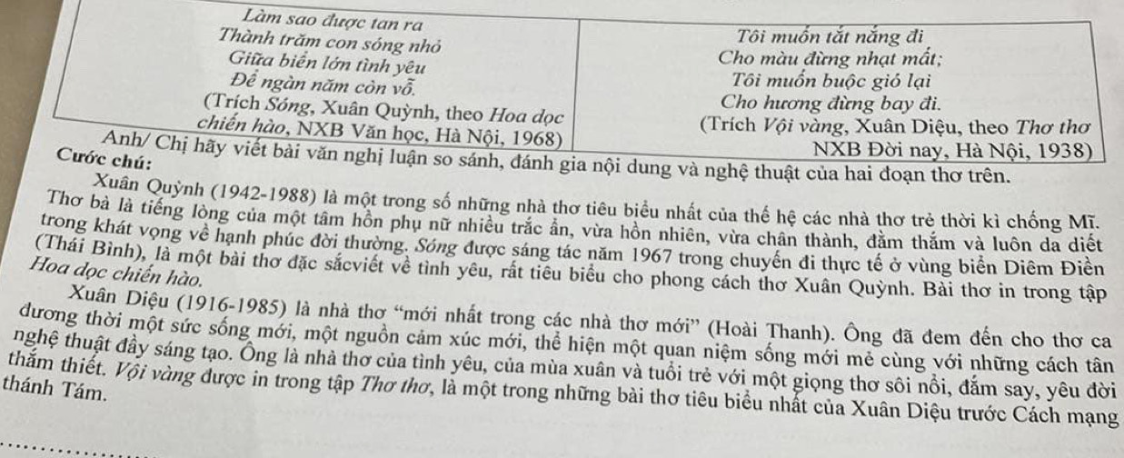 Làm sao được tan ra
Tôi muốn tắt nắng đi
Thành trăm con sóng nhỏ
Giữa biển lớn tình yêu
Cho màu đừng nhạt mất;
Để ngàn năm còn vwidehat O.
Tôi muốn buộc gió lại
Cho hương đừng bay đi.
(Trích Sóng, Xuân Quỳnh, theo Hoa dọc
chiến hào, NXB Văn học, Hà Nội, 1968) (Trích Vội vàng, Xuân Diệu, theo Thơ thơ
NXB Đời nay, Hà Nội, 1938)
Anh/ Chị hãy viết bài văn nghị luận so sánh, đánh gia nội dung và nghệ thuật của hai đoạn thơ trên.
Cước chú:
Xuân Quỳnh (1942-1988) là một trong số những nhà thơ tiêu biểu nhất của thế hệ các nhà thơ trẻ thời kì chống Mĩ.
Thơ bà là tiếng lòng của một tâm hồn phụ nữ nhiều trắc ẩn, vừa hồn nhiên, vừa chân thành, đằm thắm và luôn da diết
trong khát vọng về hạnh phúc đời thường. Sóng được sáng tác năm 1967 trong chuyến đi thực tế ở vùng biển Diêm Điền
(Thái Bình), là một bài thơ đặc sắcviết về tình yêu, rất tiểu biểu cho phong cách thơ Xuân Quỳnh. Bài thơ in trong tập
Hoa dọc chiến hào.
Xuân Diệu (1916-1985) là nhà thơ “mới nhất trong các nhà thơ mới” (Hoài Thanh). Ông đã đem đến cho thơ ca
đương thời một sức sống mới, một nguồn cảm xúc mới, thể hiện một quan niệm sống mới mẻ cùng với những cách tân
thghệ thuật đầy sáng tạo. Ông là nhà thơ của tình yêu, của mùa xuân và tuổi trẻ với một giọng thơ sôi nổi, đắm say, yêu đời
thánh Tám.
thằm thiết. Vội vàng được in trong tập Thơ thơ, là một trong những bài thơ tiêu biểu nhất của Xuân Diệu trước Cách mạng