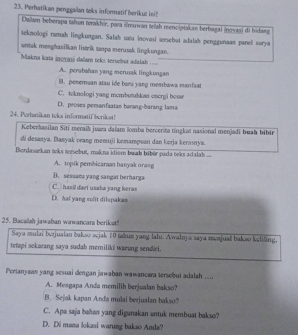 Perhatikan penggalan teks informatif berikut ini!
Dalam beberapa tahun terakhir, para ilmuwan telah menciptakan berbagai inovasi di bidang
teknologi ramah lingkungan. Salah satu inovasi tersebut adalah penggunaan panel surya
untuk menghasilkan listrik tanpa merusak lingkungan.
Makna kata inovasi dalam teks tersebut adalah …...
A. perubahan yang merusak lingkungan
B. penemuan atau ide baru yang membawa manfaat
C. tcknologi yang mcmbutuhkan energi besar
D. proses pemanfaatan barang-barang lama
24. Perhatikan teks informatif berikut!
Keberhasilan Siti meraih juara dalam lomba bercerita tingkat nasional menjadi buah bibir
di desanya. Banyak orang memuji kemampuan dan kerja kerasnya.
Berdasarkan teks tersebut, makna idiom buah bibir pada teks adalah ....
A. topik pembicaraan banyak orang
B. sesuatu yang sangat berharga
C. hasil dari usaha yang keras
D. hal yang sulit dilupakan
25. Bacalah jawaban wawancara berikut!
Saya mulai berjualan bakso sejak 10 tahun yang lalu. Awalnya saya menjual bakso keliling,
tetapi sekarang saya sudah memiliki warung sendiri.
Pertanyaan yang sesuai dengan jawaban wawancara tersebut adalah …..
A. Mengapa Anda memilih berjualan bakso?
B. Sejak kapan Anda mulai berjualan bakso?
C. Apa saja bahan yang digunakan untuk membuat bakso?
D. Di mana lokasi warung bakso Anda?