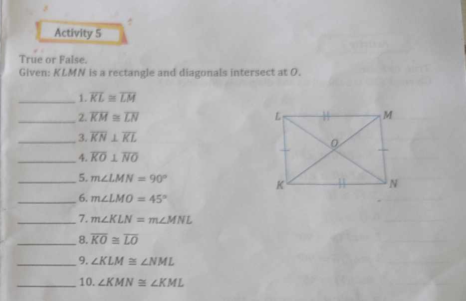 Activity 5 
True or False. 
Given: KLMN is a rectangle and diagonals intersect at O. 
_1. overline KL≌ overline LM
_2. overline KM≌ overline LN
_3. overline KN⊥ overline KL
_4. overline KO⊥ overline NO
_5. m∠ LMN=90°
_6. m∠ LMO=45°
_7. m∠ KLN=m∠ MNL
_8. overline KO≌ overline LO
_9. ∠ KLM≌ ∠ NML
_10. ∠ KMN≌ ∠ KML