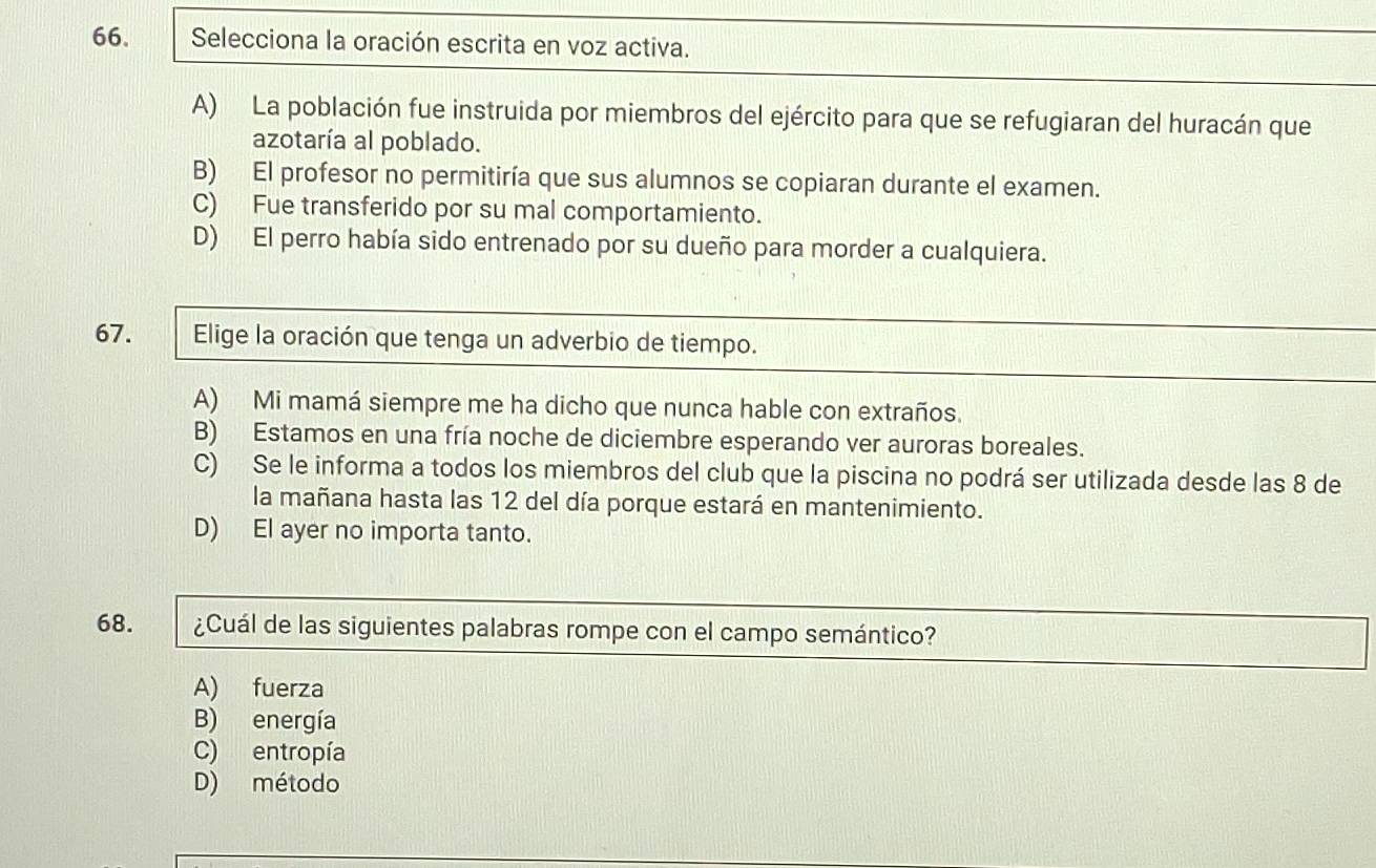 Selecciona la oración escrita en voz activa.
A) La población fue instruida por miembros del ejército para que se refugiaran del huracán que
azotaría al poblado.
B) El profesor no permitiría que sus alumnos se copiaran durante el examen.
C) Fue transferido por su mal comportamiento.
D) El perro había sido entrenado por su dueño para morder a cualquiera.
67. Elige la oración que tenga un adverbio de tiempo.
A) Mi mamá siempre me ha dicho que nunca hable con extraños.
B) Estamos en una fría noche de diciembre esperando ver auroras boreales.
C) Se le informa a todos los miembros del club que la piscina no podrá ser utilizada desde las 8 de
la mañana hasta las 12 del día porque estará en mantenimiento.
D) El ayer no importa tanto.
68. ¿Cuál de las siguientes palabras rompe con el campo semántico?
A) fuerza
B) energía
C) entropía
D) método