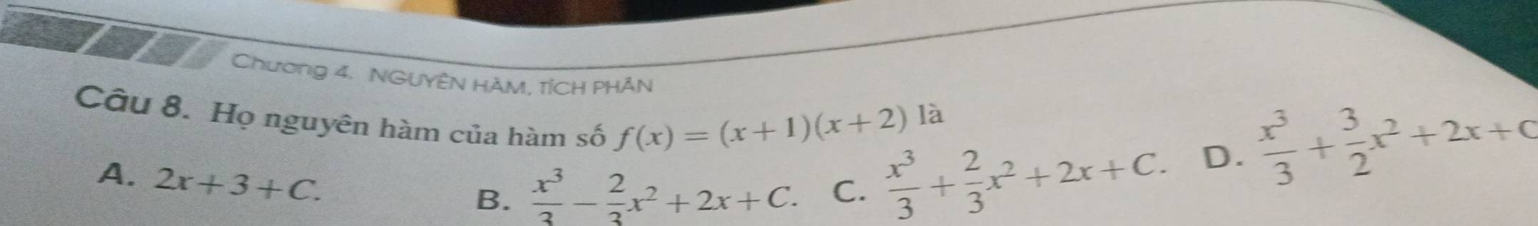 Chương 4. NGUYÊN HÀM, TÍCH PHÂN
f(x)=(x+1)(x+2) là
Câu 8. Họ nguyên hàm của hàm số  x^3/3 + 2/3 x^2+2x+C.
D.  x^3/3 + 3/2 x^2+2x+q
A. 2x+3+C.
B.  x^3/3 - 2/3 x^2+2x+C. C.