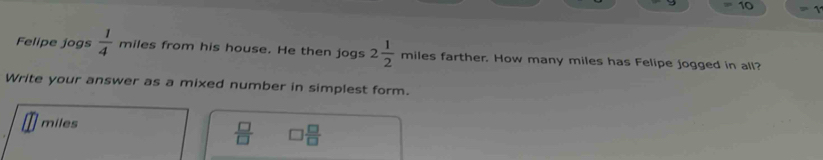 Felipe jogs  1/4  miles from his house. He then jogs 2 1/2  miles farther. How many miles has Felipe jogged in all? 
Write your answer as a mixed number in simplest form.
miles
 □ /□   □  □ /□  