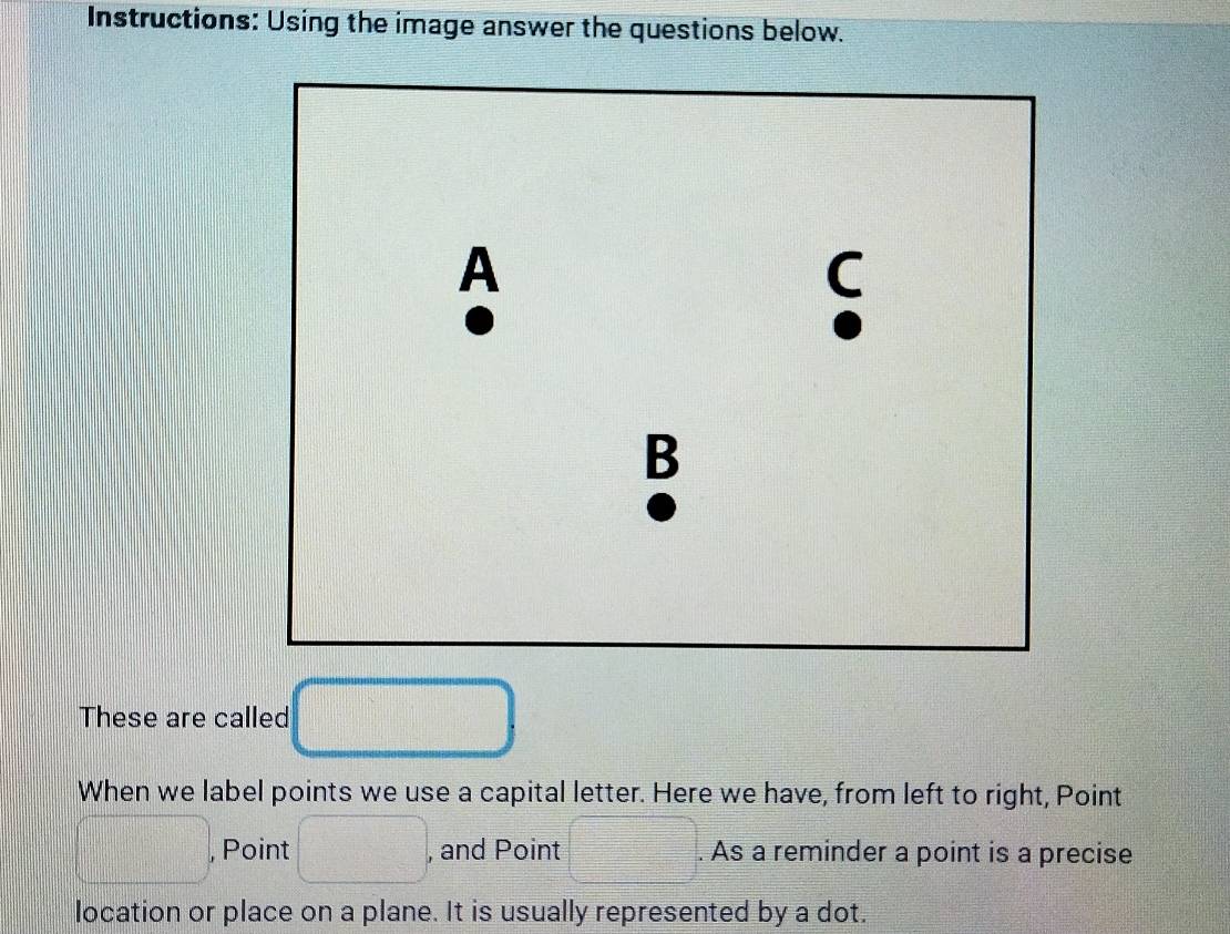 Instructions: Using the image answer the questions below. 
A 
C 
B 
These are called □
When we label points we use a capital letter. Here we have, from left to right, Point
□ , , Point □. , and Point □. As a reminder a point is a precise 
location or place on a plane. It is usually represented by a dot.