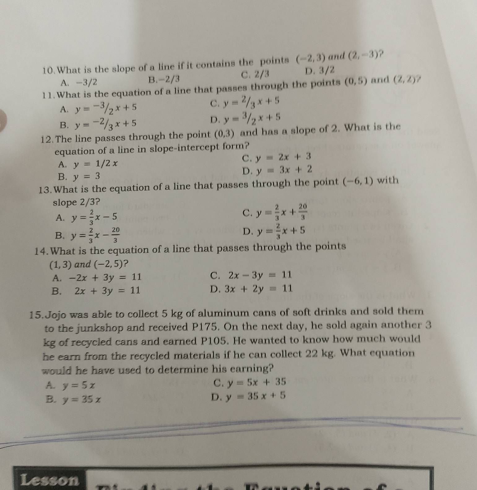 What is the slope of a line if it contains the points (-2,3) and (2,-3) ?
A. -3/2 B. -2/3 C. 2/3 D. 3/2
11.What is the equation of a line that passes through the points (0,5) and (2,2)
A. y=-3/2x+5
C. y=2/3x+5
B. y=-2/3x+5
D. y=3/2x+5
12. The line passes through the point (0,3) and has a slope of 2. What is the
equation of a line in slope-intercept form?
A. y=1/2x
C. y=2x+3
B. y=3
D. y=3x+2
13.What is the equation of a line that passes through the point (-6,1) with
slope 2/3?
A. y= 2/3 x-5
C. y= 2/3 x+ 20/3 
B. y= 2/3 x- 20/3 
D. y= 2/3 x+5
14.What is the equation of a line that passes through the points
(1,3) and (-2,5) ?
C.
A. -2x+3y=11 2x-3y=11
B. 2x+3y=11 D. 3x+2y=11
15.Jojo was able to collect 5 kg of aluminum cans of soft drinks and sold them
to the junkshop and received P175. On the next day, he sold again another 3
kg of recycled cans and earned P105. He wanted to know how much would
he earn from the recycled materials if he can collect 22 kg. What equation
would he have used to determine his earning?
C.
A. y=5x y=5x+35
B. y=35x D. y=35x+5
Lesson