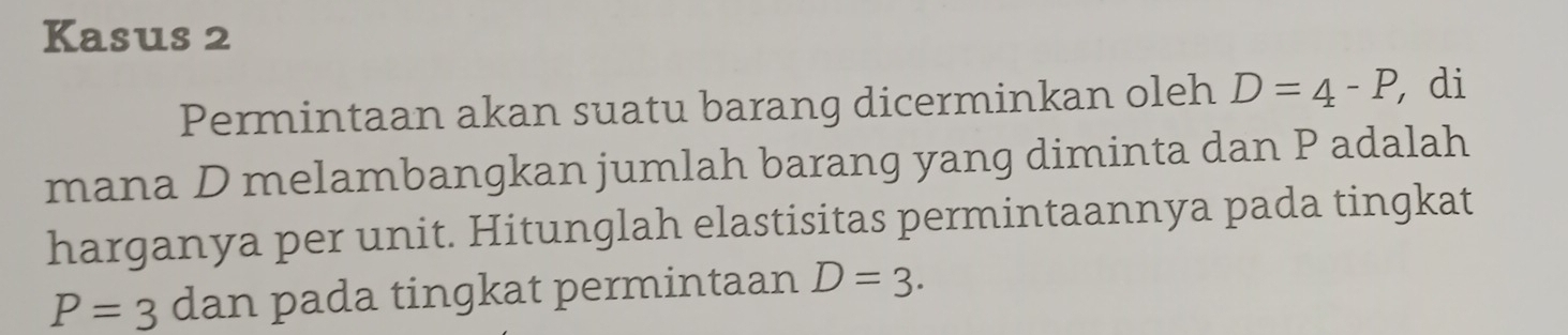 Kasus 2 
Permintaan akan suatu barang dicerminkan oleh D=4-P, , di 
mana D melambangkan jumlah barang yang diminta dan P adalah 
harganya per unit. Hitunglah elastisitas permintaannya pada tingkat
P=3 dan pada tingkat permintaan D=3.