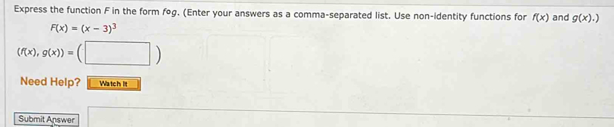 Express the function F in the form fog. (Enter your answers as a comma-separated list. Use non-identity functions for f(x) and g(x).)
F(x)=(x-3)^3
(f(x),g(x))= (□ ) 
Need Help? Watch it 
Submit Answer