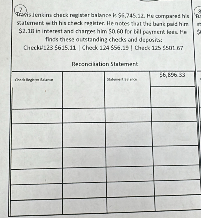 7 
8 
Travis Jenkins check register balance is $6,745.12. He compared his D 
statement with his check register. He notes that the bank paid him st
$2.18 in interest and charges him $0.60 for bill payment fees. He 
finds these outstanding checks and deposits: 
Check# 123 $615.11 | Check 124 $56.19 | Check 125 $501.67