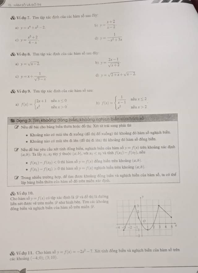 HàM Số Và đồ Thị
Ví dụ 7. Tìm tập xác định của các hàm số sau đây:
a) y=x^4+x^2-2
b) y= (x+2)/x-2 .
c) y= (x^2+2)/4-x .
d) y= 1/-x^2+3x 
Về Ví dụ 8. Tìm tập xác định của các hàm số sau đây:
a) y=sqrt(x-2). b) y= (2x-1)/sqrt(x+2) .
c) y=x+ 1/sqrt(3-x) .
d) y=sqrt(2+x)+sqrt(x-2).
X Ví dụ 9. Tìm tập xác định của các hàm số sau:
a) f(x)=beginarrayl 2x+1neux≤ 0 x^2neux>0endarray. b) f(x)=beginarrayl  1/x-1 ntax≤ 2 x^2ntax>2endarray.
Dang 3. Tìm khoảng đồng biển, khoảng nghịch biến của hàm số
I  Nếu để bài cho bảng biển thiên hoặc đồ thị: Xét từ trái sang phải thì
Khoảng nào có mũi tên đi xuống (đồ thị đổ xuỗng) thì khoảng đó hàm số nghịch biển.
Khoảng nào có mũi tên đi lên (đồ thị đi lên) thì khoảng đồ hàm số đồng biển.
Nếu đề bài yêu cầu xét tính đồng biển, nghịch biển của hàm số y=f(x) trên khoảng xác định
(a;b) : Ta lấy x_1,x_2 tùy ý thuộc (a;b) ,  với x_1 và tính f(x_1)-f(x_2) , něu
f(x_1)-f(x_2)<0</tex> thì hàm số y=f(x) dồng biển trên khoàng (a;b).
f(x_1)-f(x_2)>0 thì hàm số y=f(x) nghịch biến trên khoảng (a;b).
Trong nhiều trường hợp, để tìm được khoảng đồng biển và nghịch biến của hàm số, ta có thể
lập bảng biến thiên của hàm số đó trên miên xáo định,
V Ví dụ 10.
Cho hàm số y=f(x) có tập xác định là 9 và đồ thị là đường
liền nét được vẽ trên miền # như hình bên. Tìm các khoảng
đồng biến và nghịch biển của hàm số trên miên Đ.
Ví dụ 11. Cho hàm số y=f(x)=-2x^2-7. Xét tính đồng biển và nghịch biển của hàm số trên
các khoảng (-4;0);(3;10).