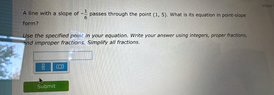 Video 
A line with a slope of - 1/6  passes through the point (1,5). What is its equation in point-slope 
form? 
Use the specified point in your equation. Write your answer using integers, proper fractions, 
and improper fractions. Simplify all fractions.
 □ /□   (0) 
Submit