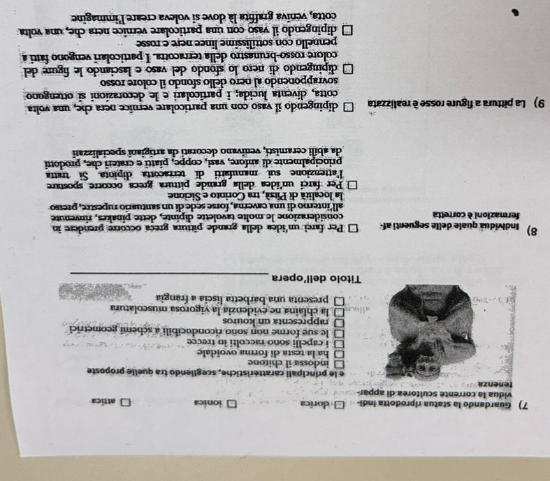 Guardando la statua riprodotta indi- dorica ionica attica
vidua la corrente scultorea di appar-
e le principali caratteristiche, scegliendo tra quelle proposte
indossa il chitone
ha la testa di forma ovoidale
i capelli soño raccolti in trecce
le sue forme non sono riconducibili a schemi geometrici
rappresenta un kouros
la chlaina ne evidenzia la vigorosa muscolatura
presenta una barbetta liscia a frangia
Titolo dell'opera_
8)  Individua quale delle seguenti af Per farci un'idea della grande pittura greca occorre prendere in
fermazioni è corretta considerazione le molte tavolette dipinte, dette pinakes, rinvenute
all'interno di una caverna, forse sede di un santuario rupestre, presso
la località di Pitsá, tra Corinto e Sicione
Per farcí un'ídea della grande pittura greca occorre spostare
Pattenzione sui manufatti di terracotta dipiota. Si  tratta
principalmente di anfore, vasi, coppe, piatti e crateri che, prodotti
da abili ceramisti, venivano decorati da artigiani specializzati
9) La pittura a figure rosse è realizzata dipingendo il vaso con una particolare vernice nera che, una volta
cotta, diventa lucida; i particolari e le decorazioni sĩ ottengono
sovrapponendo al nero dello sfondo il colore rosso
dipingendo di nero lo sfondo del vasó e lasciando le figure del
colore rosso-brunastro della terracotra. I particolari vengono fatti a
pennello con sottílissime lince nere e rosse
□ dipingendo il vaso con una particolare vernice nera che, una volta
cotta, veniva graffita là dove si voleva creare l'immagine
