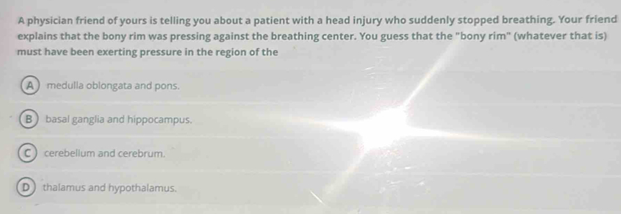 A physician friend of yours is telling you about a patient with a head injury who suddenly stopped breathing. Your friend
explains that the bony rim was pressing against the breathing center. You guess that the "bony rim" (whatever that is)
must have been exerting pressure in the region of the
A medulla oblongata and pons.
B basal ganglia and hippocampus.
C cerebellum and cerebrum.
D thalamus and hypothalamus.