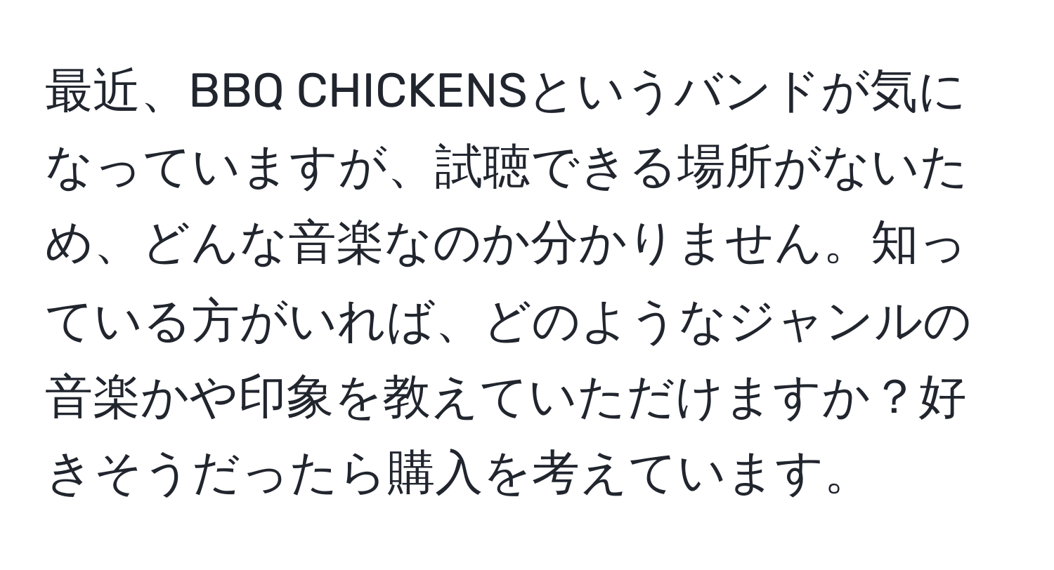 最近、BBQ CHICKENSというバンドが気になっていますが、試聴できる場所がないため、どんな音楽なのか分かりません。知っている方がいれば、どのようなジャンルの音楽かや印象を教えていただけますか？好きそうだったら購入を考えています。