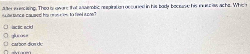 After exercising, Theo is aware that anaerobic respiration occurred in his body because his muscles ache. Which
substance caused his muscles to feel sore?
lactic acid
glucose
carbon dioxide
alvcoaen