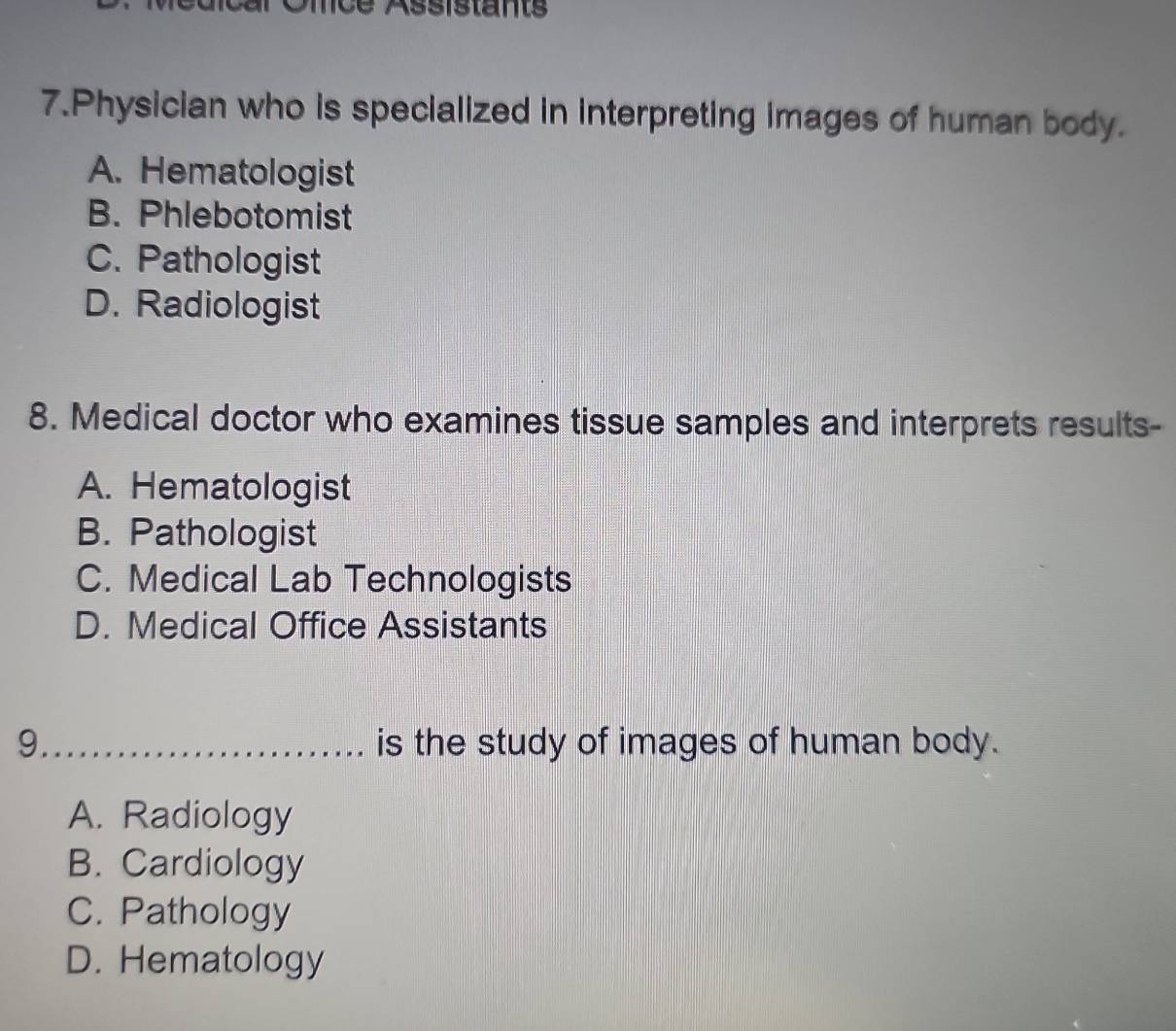 Assistants
7.Physician who is specialized in interpreting images of human body.
A. Hematologist
B. Phlebotomist
C. Pathologist
D. Radiologist
8. Medical doctor who examines tissue samples and interprets results-
A. Hematologist
B. Pathologist
C. Medical Lab Technologists
D. Medical Office Assistants
9_ is the study of images of human body.
A. Radiology
B. Cardiology
C. Pathology
D. Hematology