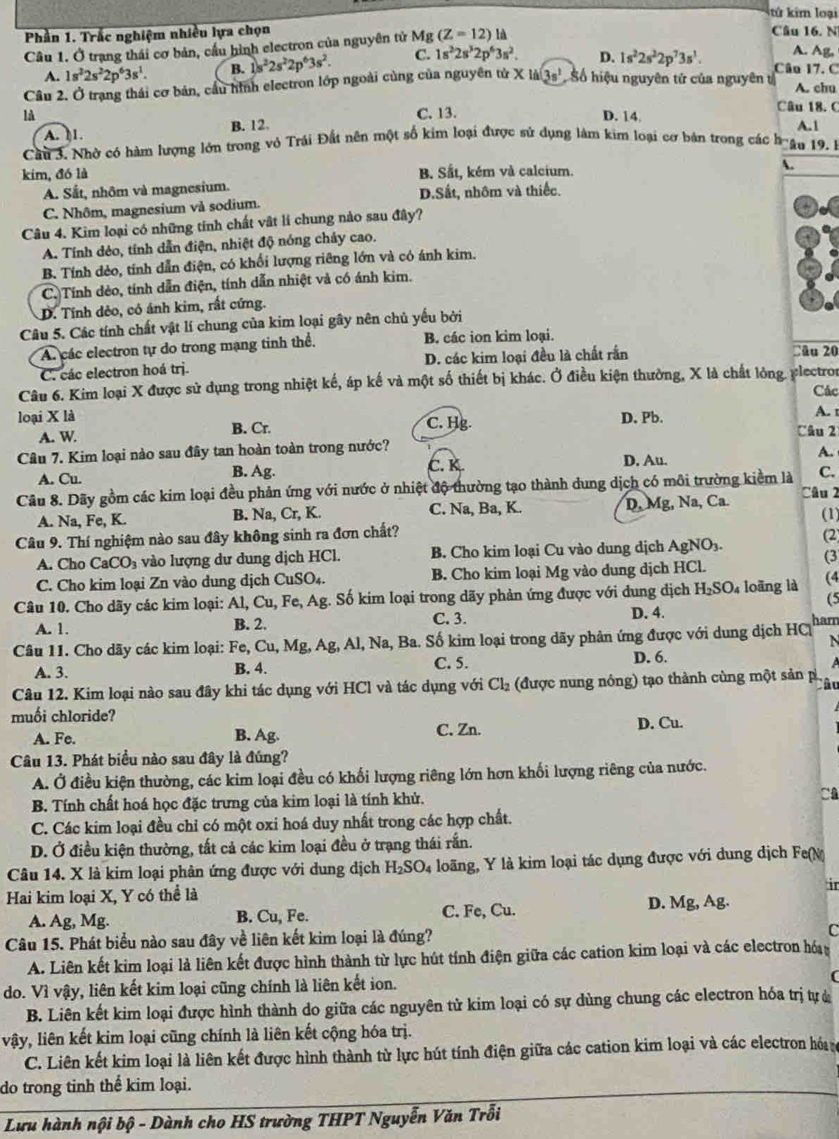 kứ kim loại
Phần 1. Trắc nghiệm nhiều lựa chọn Câu 16. N
Câu 1. Ở trạng thái cơ bản, cầu hình electron của nguyên tử Mg (Z=12) là
A. Ag.
A. 1s^22s^22p^63s^1.
B. 1s^22s^22p^63s^2. C. 1s^22s^32p^63s^2. D. 1s^22s^22p^73s^1. Câu 17. C
Câu 2. Ở trạng thái cơ bản, cầu hình electron lớp ngoài cùng của nguyên tử X lài 3s^1 Số hiệu nguyên tứ của nguyên t A. chu
Câu 18.  C
là C. 13. D. 14 A.1
A. I1. B. 12
Câu 3. Nhờ có hàm lượng lớn trong vỏ Trái Đất nên một số kim loại được sử dụng làm kim loại cơ bản trong các boâu 19. B
kim, đó là B. Sắt, kém và calcium.
.
A. Sắt, nhôm và magnesium.
C. Nhôm, magnesium và sodium. D.Sắt, nhôm và thiếc.
Câu 4. Kim loại có những tính chất vật lí chung nào sau đây?
A. Tính dẻo, tính dẫn điện, nhiệt độ nóng chảy cao.
B. Tính dẻo, tính dẫn điện, có khổi lượng riêng lớn và có ánh kim.
C. Tính dẻo, tính dẫn điện, tính dẫn nhiệt và có ánh kim.
D. Tính dẻo, có ánh kim, rất cứng.
Câu 5. Các tính chất vật lí chung của kim loại gây nên chủ yếu bởi
A. các electron tự do trong mạng tinh thể. B. các ion kim loại.
C. các electron hoá trị. D. các kim loại đều là chất rắn Câu 20
Câu 6. Kim loại X được sử dụng trong nhiệt kế, áp kế và một số thiết bị khác. Ở điều kiện thường, X là chất lỏng. ylectron
Các
D. Pb.
A. 1
loại X là C. Hg.
B. Cr.
A. W Câu 2
Câu 7. Kim loại nào sau đây tan hoàn toàn trong nước?
C. K. D. Au.
A. Cu. B. Ag. A.
C.
Câu 8. Dãy gồm các kim loại đều phản ứng với nước ở nhiệt độ thường tạo thành dung dịch có môi trường kiểm là Câu 2
C. Na, Ba, K.
A. Na, Fe, K. B. Na, Cr, K. D, Mg, Na, Ca.
(1)
Câu 9. Thí nghiệm nào sau đây không sinh ra đơn chất? (2)
A. Cho CaCO_3 vào lượng dư dung dịch HCl. B. Cho kim loại Cu vào dung dịch AgNO3.
(3
C. Cho kim loại Zn vào dung dịch CuSO₄. B. Cho kim loại Mg vào dung dịch HCl.
Câu 10. Cho dãy các kim loại: A1,Cu , Fe, Ag. Số kim loại trong dãy phản ứng được với dung dịch H_2SO_4 loāng là (4
(5
A. 1. B. 2. C. 3. D. 4.
Câu 11. Cho dãy các kim loại: Fe, Cu, Mg, Ag, Al, Na, Ba. Số kim loại trong dãy phản ứng được với dung dịch HC harn
N
A. 3. B. 4. C. 5. D. 6.
a
Câu 12. Kim loại nào sau đây khi tác dụng với HCl và tác dụng với Cl_2 (được nung nóng) tạo thành cùng một sản p, Câu
muối chloride?
A. Fe. B. Ag. C. Zn. D. Cu.
Câu 13. Phát biểu nào sau đây là đúng?
A. Ở điều kiện thường, các kim loại đều có khối lượng riêng lớn hơn khối lượng riêng của nước.
B. Tính chất hoá học đặc trưng của kim loại là tính khử.
C
C. Các kim loại đều chỉ có một oxi hoá duy nhất trong các hợp chất.
D. Ở điều kiện thường, tất cả các kim loại đều ở trạng thái rắn.
Câu 14. X là kim loại phân ứng được với dung dịch H_2SO_4 long, Y là kim loại tác dụng được với dung dịch Fe(M
Hai kim loại X, Y có thể là
ir
A. Ag, Mg. B. Cu, Fe. C. Fe, Cu. D. Mg, Ag.
Câu 15. Phát biểu nào sau đây về liên kết kim loại là đúng?
C
A. Liên kết kim loại là liên kết được hình thành từ lực hút tính điện giữa các cation kim loại và các electron hóa
do. Vì vậy, liên kết kim loại cũng chính là liên kết ion.
B. Liên kết kim loại được hình thành do giữa các nguyên tử kim loại có sự dùng chung các electron hóa trị tự ở
vậy, liên kết kim loại cũng chính là liên kết cộng hóa trị.
C. Liên kết kim loại là liên kết được hình thành từ lực hút tính điện giữa các cation kim loại và các electron hó 
do trong tinh thể kim loại.
Lưu hành nội bộ - Dành cho HS trường THPT Nguyễn Văn Trỗi