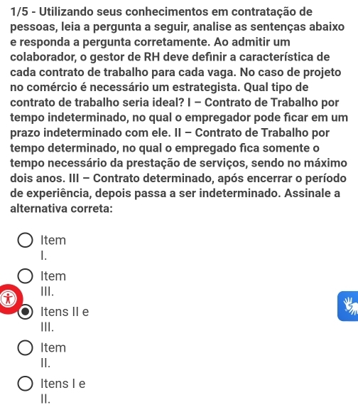 1/5 - Utilizando seus conhecimentos em contratação de
pessoas, leia a pergunta a seguir, analise as sentenças abaixo
e responda a pergunta corretamente. Ao admitir um
colaborador, o gestor de RH deve definir a característica de
cada contrato de trabalho para cada vaga. No caso de projeto
no comércio é necessário um estrategista. Qual tipo de
contrato de trabalho seria ideal? I - Contrato de Trabalho por
tempo indeterminado, no qual o empregador pode ficar em um
prazo indeterminado com ele. II - Contrato de Trabalho por
tempo determinado, no qual o empregado fica somente o
tempo necessário da prestação de serviços, sendo no máximo
dois anos. III - Contrato determinado, após encerrar o período
de experiência, depois passa a ser indeterminado. Assinale a
alternativa correta:
Item

Item
III. t
Itens IIe
III.
Item
II.
Itens I e
II.