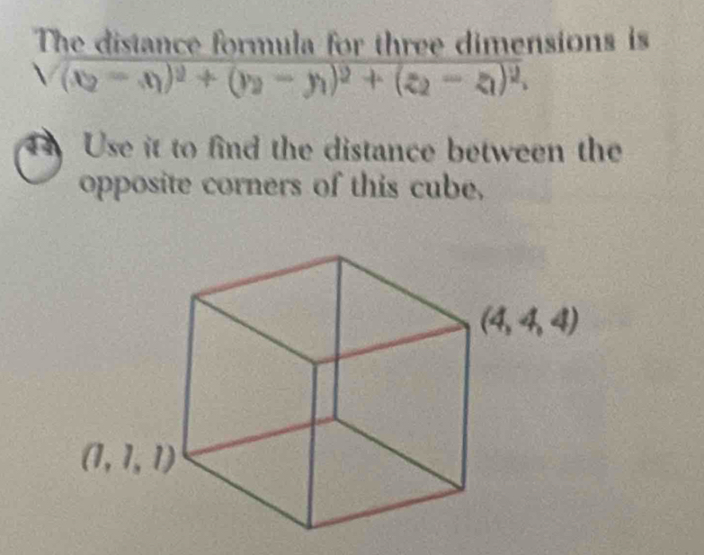 The distance formula for three dimensions is
sqrt((x_2)-x_1)^2+(y_2-y_1)^2+(z_2-z_1)^2,
4 Use it to find the distance between the
opposite corners of this cube,