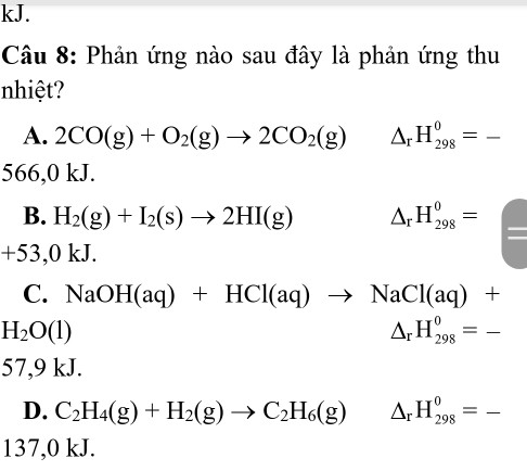 kJ.
Câu 8: Phản ứng nào sau đây là phản ứng thu
nhiệt?
A. 2CO(g)+O_2(g)to 2CO_2(g) □  △ _rH_(298)^0=_ 
566,0 kJ.
B. H_2(g)+I_2(s)to 2HI(g) △ _rH_(298)^0= _ 
+53,0kJ.
C. NaOH(aq)+HCl(aq)to NaCl(aq)+
H_2O(l)
△ _rH_(298)^0=_ 
57,9 kJ.
D. C_2H_4(g)+H_2(g)to C_2H_6(g). △ _rH_(298)^0=_ 
137,0 kJ.