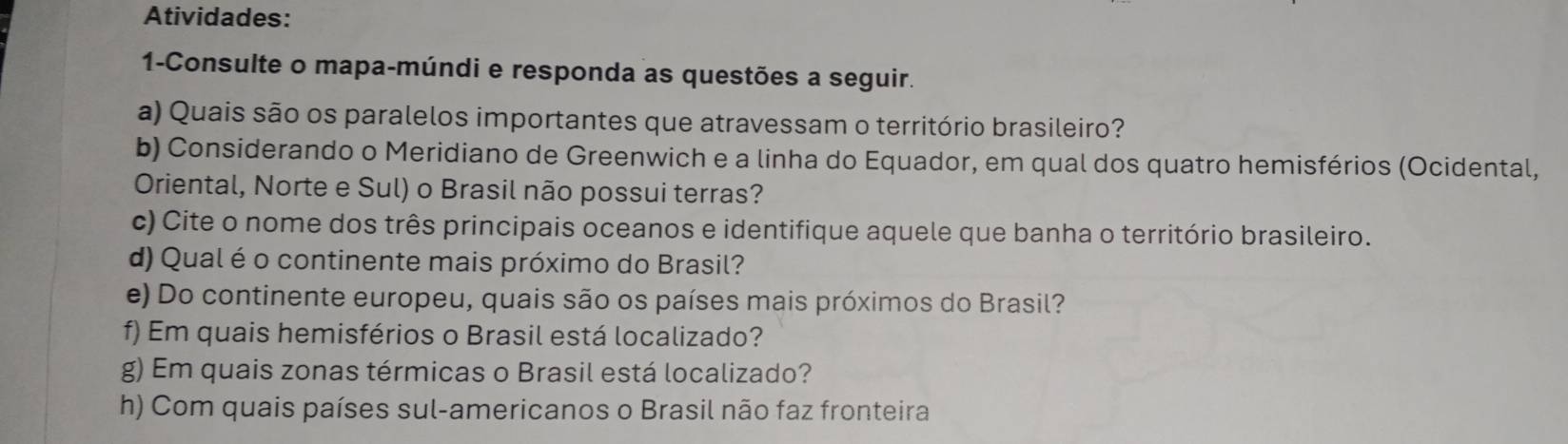 Atividades: 
1-Consulte o mapa-múndi e responda as questões a seguir. 
a) Quais são os paralelos importantes que atravessam o território brasileiro? 
b) Considerando o Meridiano de Greenwich e a linha do Equador, em qual dos quatro hemisférios (Ocidental, 
Oriental, Norte e Sul) o Brasil não possui terras? 
c) Cite o nome dos três principais oceanos e identifique aquele que banha o território brasileiro. 
d) Qual é o continente mais próximo do Brasil? 
e) Do continente europeu, quais são os países mais próximos do Brasil? 
f) Em quais hemisférios o Brasil está localizado? 
g) Em quais zonas térmicas o Brasil está localizado? 
h) Com quais países sul-americanos o Brasil não faz fronteira