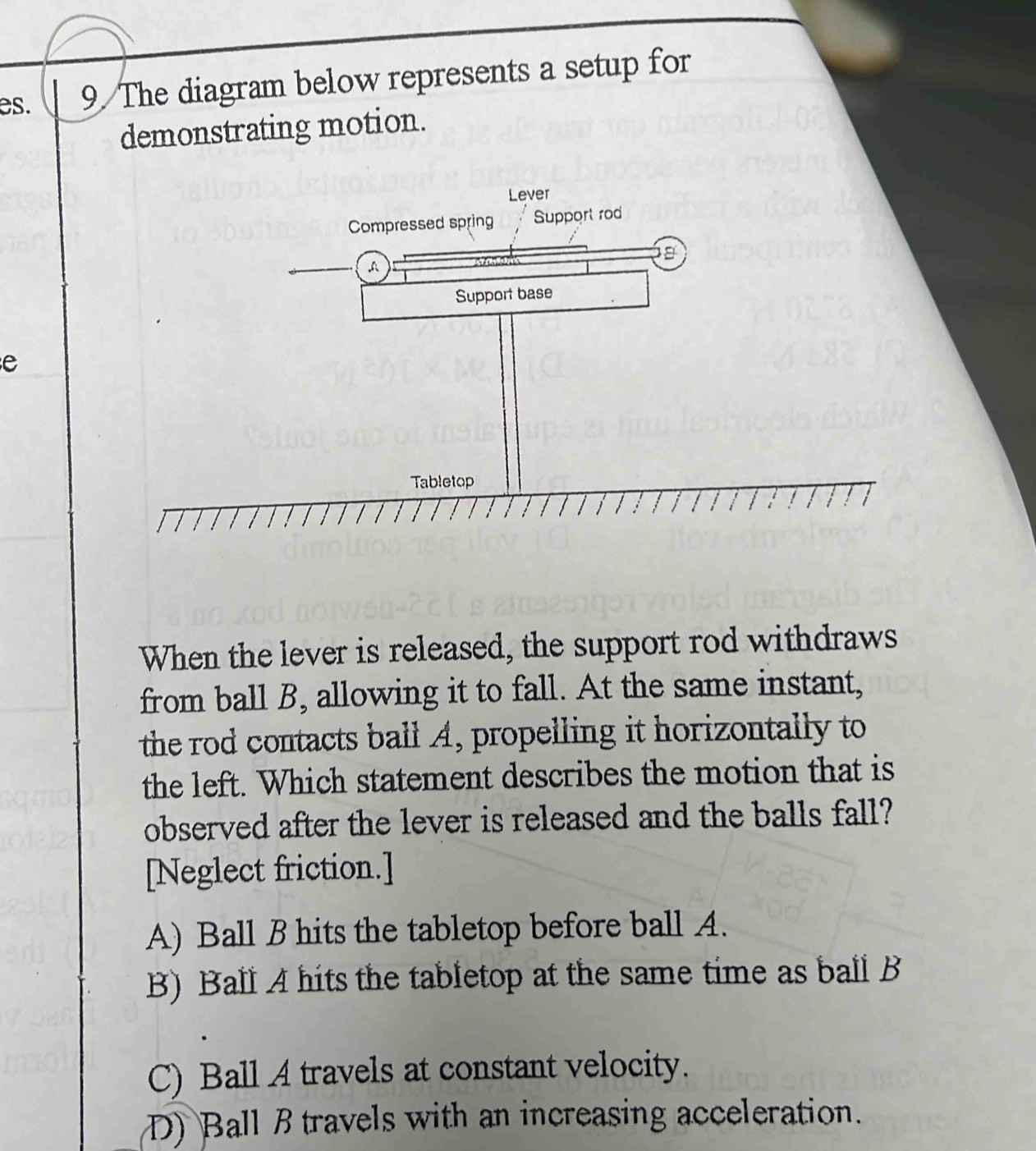 es. 9 The diagram below represents a setup for
demonstrating motion.
e
When the lever is released, the support rod withdraws
from ball B, allowing it to fall. At the same instant,
the rod contacts ball A, propelling it horizontally to
the left. Which statement describes the motion that is
observed after the lever is released and the balls fall?
[Neglect friction.]
A) Ball B hits the tabletop before ball A.
B) Ball A hits the tabletop at the same time as ball B
C) Ball A travels at constant velocity.
D) Ball B travels with an increasing acceleration.