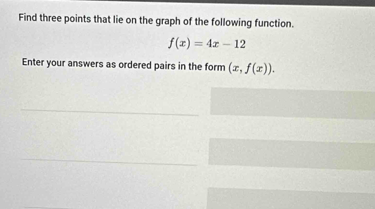 Find three points that lie on the graph of the following function.
f(x)=4x-12
Enter your answers as ordered pairs in the form (x,f(x)).